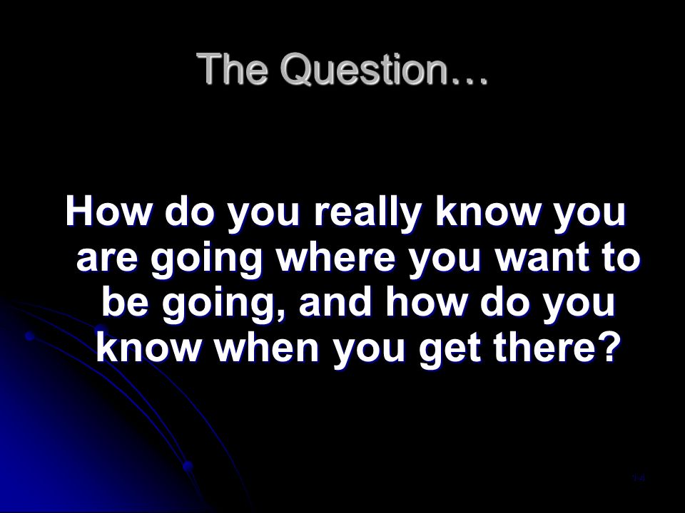 The Question… How do you really know you are going where you want to be going, and how do you know when you get there.