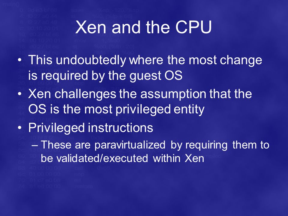 Xen and the CPU This undoubtedly where the most change is required by the guest OS Xen challenges the assumption that the OS is the most privileged entity Privileged instructions –These are paravirtualized by requiring them to be validated/executed within Xen