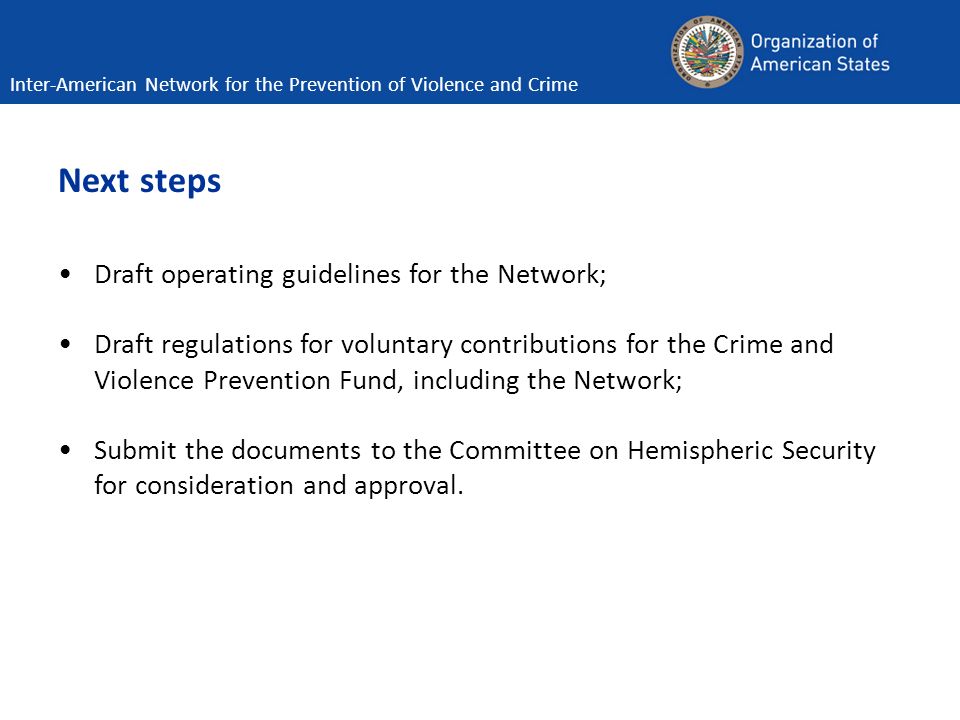 Next steps Draft operating guidelines for the Network; Draft regulations for voluntary contributions for the Crime and Violence Prevention Fund, including the Network; Submit the documents to the Committee on Hemispheric Security for consideration and approval.