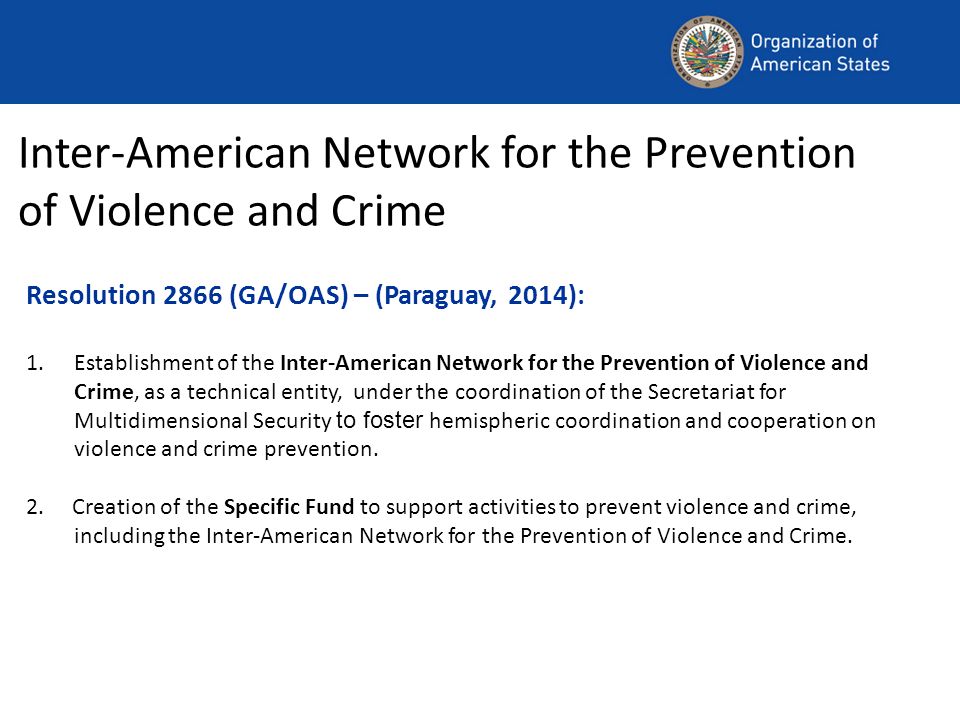 Resolution 2866 (GA/OAS) – (Paraguay, 2014): 1.Establishment of the Inter-American Network for the Prevention of Violence and Crime, as a technical entity, under the coordination of the Secretariat for Multidimensional Security to foster hemispheric coordination and cooperation on violence and crime prevention.