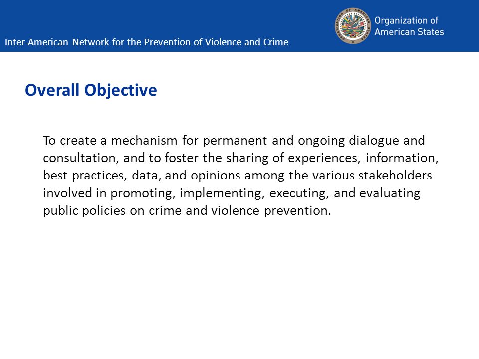 Overall Objective To create a mechanism for permanent and ongoing dialogue and consultation, and to foster the sharing of experiences, information, best practices, data, and opinions among the various stakeholders involved in promoting, implementing, executing, and evaluating public policies on crime and violence prevention.