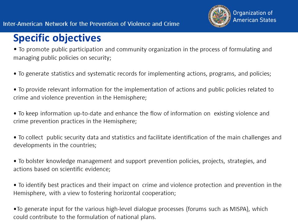Specific objectives To promote public participation and community organization in the process of formulating and managing public policies on security; To generate statistics and systematic records for implementing actions, programs, and policies; To provide relevant information for the implementation of actions and public policies related to crime and violence prevention in the Hemisphere; To keep information up-to-date and enhance the flow of information on existing violence and crime prevention practices in the Hemisphere; To collect public security data and statistics and facilitate identification of the main challenges and developments in the countries; To bolster knowledge management and support prevention policies, projects, strategies, and actions based on scientific evidence; To identify best practices and their impact on crime and violence protection and prevention in the Hemisphere, with a view to fostering horizontal cooperation; To generate input for the various high-level dialogue processes (forums such as MISPA), which could contribute to the formulation of national plans.