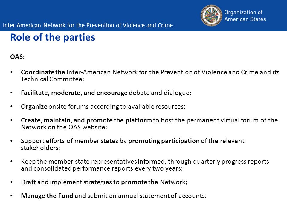 Role of the parties OAS: Coordinate the Inter-American Network for the Prevention of Violence and Crime and its Technical Committee; Facilitate, moderate, and encourage debate and dialogue; Organize onsite forums according to available resources; Create, maintain, and promote the platform to host the permanent virtual forum of the Network on the OAS website; Support efforts of member states by promoting participation of the relevant stakeholders; Keep the member state representatives informed, through quarterly progress reports and consolidated performance reports every two years; Draft and implement strategies to promote the Network; Manage the Fund and submit an annual statement of accounts.