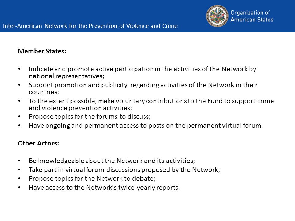 Member States: Indicate and promote active participation in the activities of the Network by national representatives; Support promotion and publicity regarding activities of the Network in their countries; To the extent possible, make voluntary contributions to the Fund to support crime and violence prevention activities; Propose topics for the forums to discuss; Have ongoing and permanent access to posts on the permanent virtual forum.