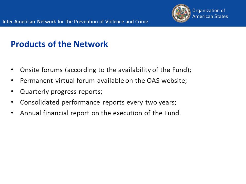 Products of the Network Onsite forums (according to the availability of the Fund); Permanent virtual forum available on the OAS website; Quarterly progress reports; Consolidated performance reports every two years; Annual financial report on the execution of the Fund.