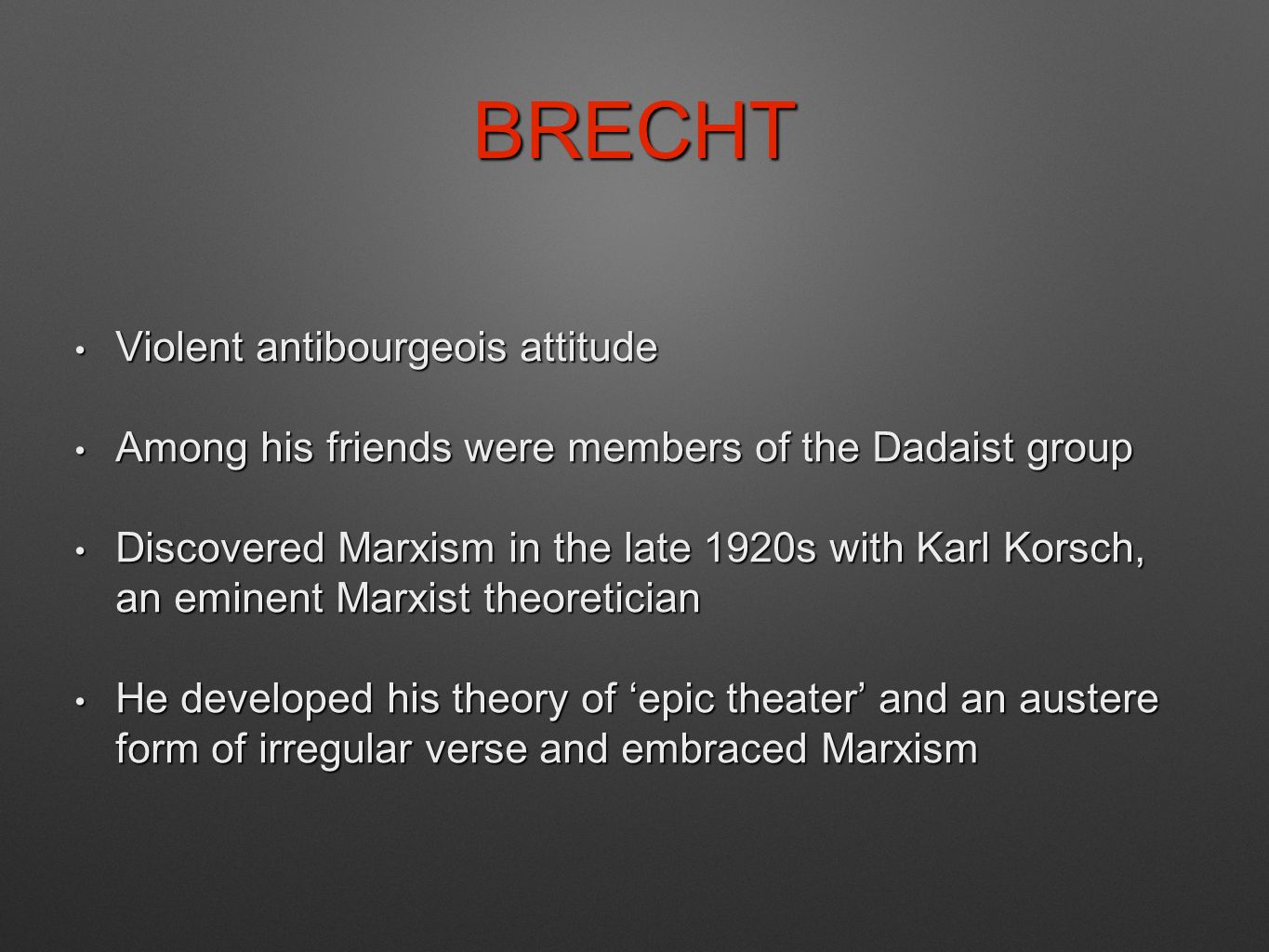 BRECHT Violent antibourgeois attitude Violent antibourgeois attitude Among his friends were members of the Dadaist group Among his friends were members of the Dadaist group Discovered Marxism in the late 1920s with Karl Korsch, an eminent Marxist theoretician Discovered Marxism in the late 1920s with Karl Korsch, an eminent Marxist theoretician He developed his theory of ‘epic theater’ and an austere form of irregular verse and embraced Marxism He developed his theory of ‘epic theater’ and an austere form of irregular verse and embraced Marxism