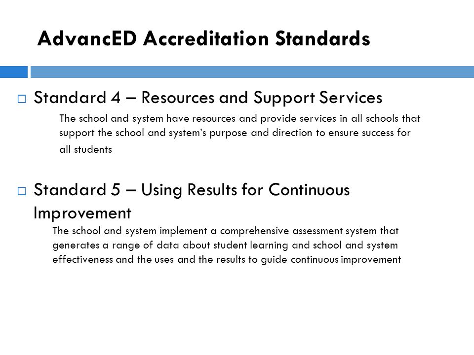 AdvancED Accreditation Standards  Standard 4 – Resources and Support Services The school and system have resources and provide services in all schools that support the school and system’s purpose and direction to ensure success for all students  Standard 5 – Using Results for Continuous Improvement The school and system implement a comprehensive assessment system that generates a range of data about student learning and school and system effectiveness and the uses and the results to guide continuous improvement