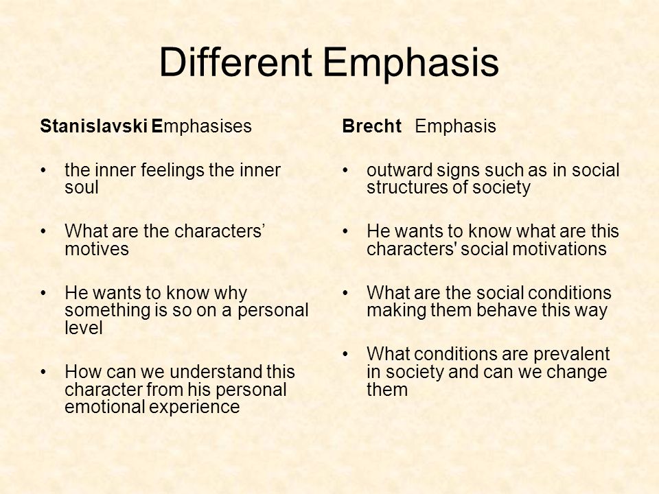 Different Emphasis Stanislavski Emphasises the inner feelings the inner soul What are the characters’ motives He wants to know why something is so on a personal level How can we understand this character from his personal emotional experience Brecht Emphasis outward signs such as in social structures of society He wants to know what are this characters social motivations What are the social conditions making them behave this way What conditions are prevalent in society and can we change them