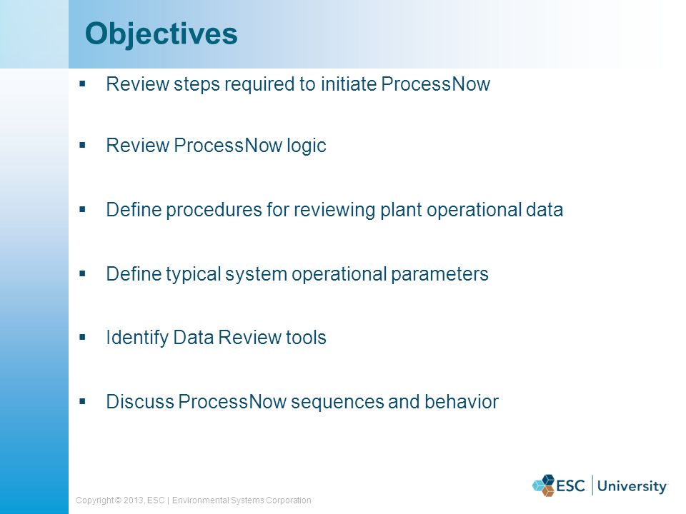 Copyright © 2013, ESC | Environmental Systems Corporation  Review steps required to initiate ProcessNow  Review ProcessNow logic  Define procedures for reviewing plant operational data  Define typical system operational parameters  Identify Data Review tools  Discuss ProcessNow sequences and behavior Objectives