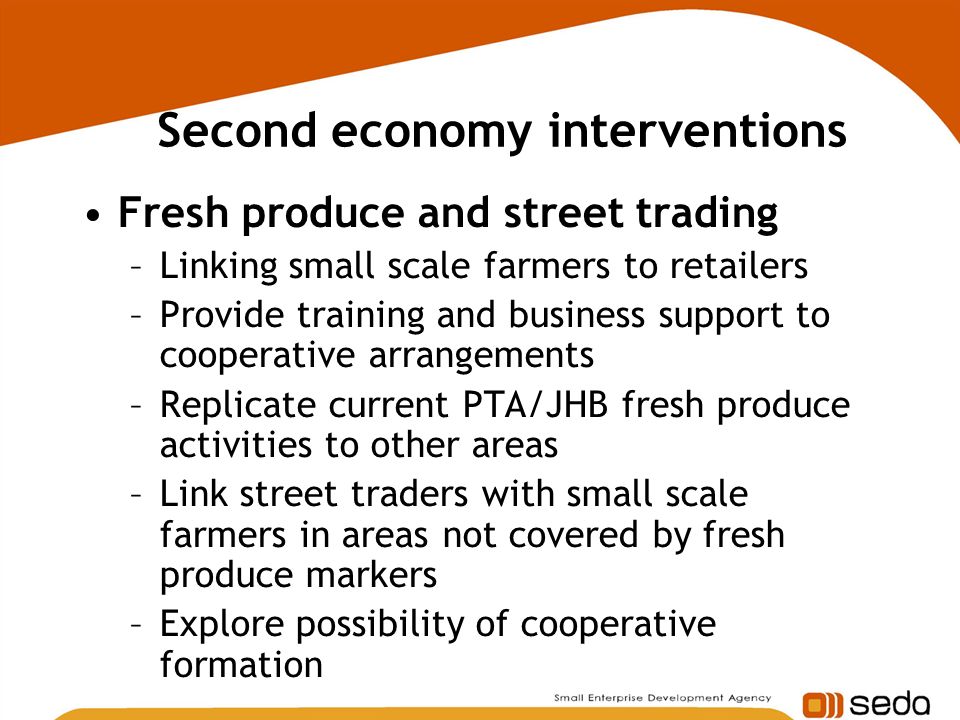 Second economy interventions Fresh produce and street trading –Linking small scale farmers to retailers –Provide training and business support to cooperative arrangements –Replicate current PTA/JHB fresh produce activities to other areas –Link street traders with small scale farmers in areas not covered by fresh produce markers –Explore possibility of cooperative formation