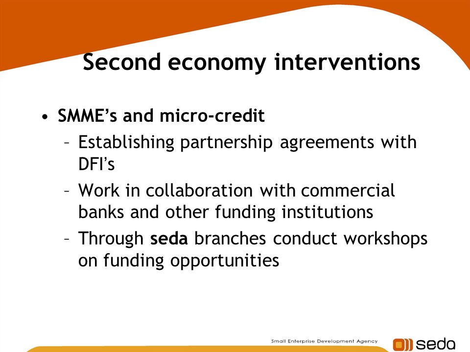Second economy interventions SMME ’ s and micro-credit –Establishing partnership agreements with DFI ’ s –Work in collaboration with commercial banks and other funding institutions –Through seda branches conduct workshops on funding opportunities