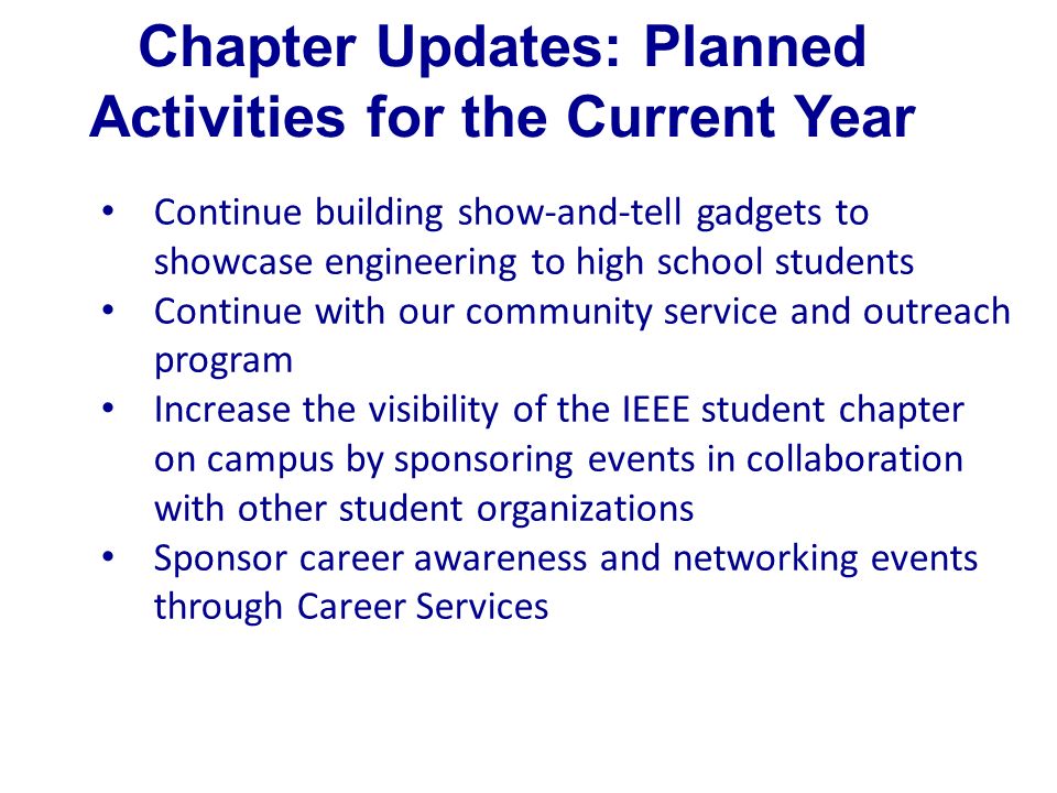 Chapter Updates: Planned Activities for the Current Year Continue building show-and-tell gadgets to showcase engineering to high school students Continue with our community service and outreach program Increase the visibility of the IEEE student chapter on campus by sponsoring events in collaboration with other student organizations Sponsor career awareness and networking events through Career Services