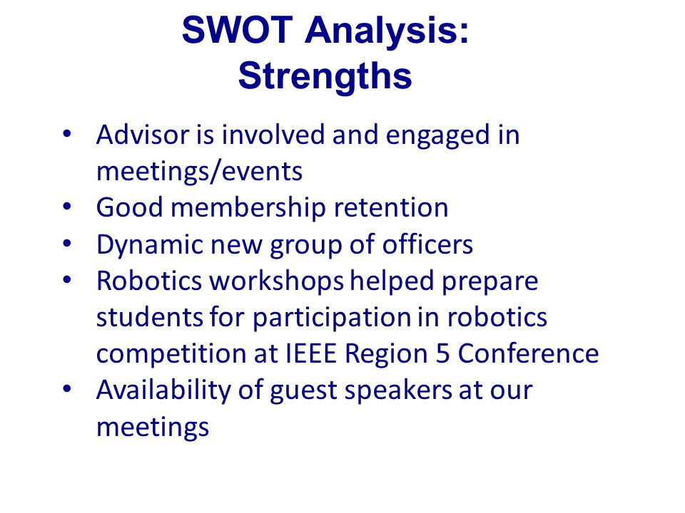 SWOT Analysis: Strengths Advisor is involved and engaged in meetings/events Good membership retention Dynamic new group of officers Robotics workshops helped prepare students for participation in robotics competition at IEEE Region 5 Conference Availability of guest speakers at our meetings
