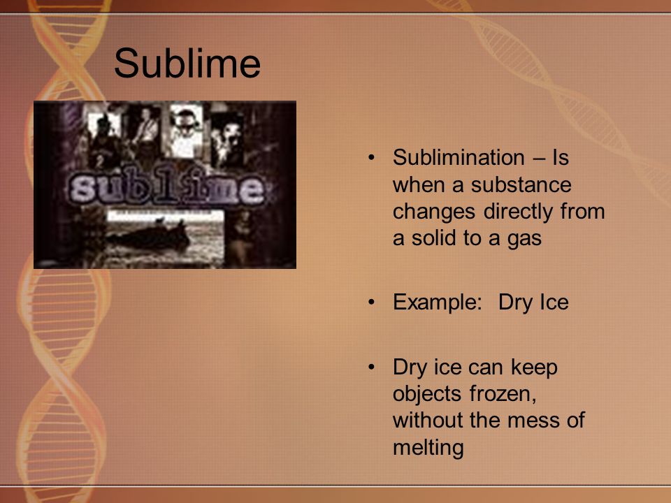 Sublime Sublimination – Is when a substance changes directly from a solid to a gas Example: Dry Ice Dry ice can keep objects frozen, without the mess of melting