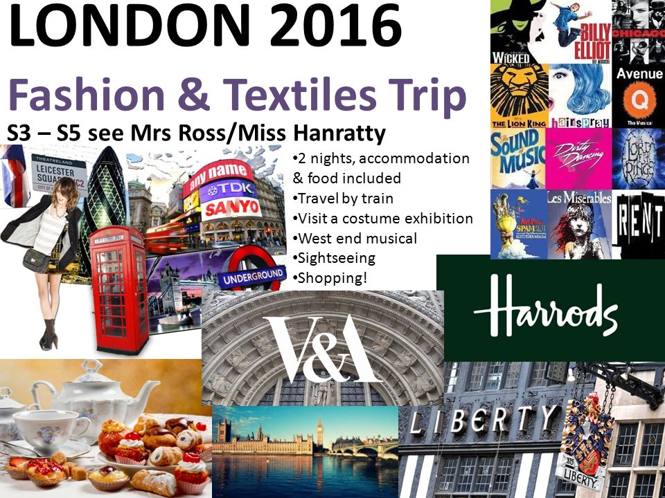 LONDON 2016 Fashion & Textiles Trip S3 – S5 see Mrs Ross/Miss Hanratty 2 nights, accommodation & food included Travel by train Visit a costume exhibition West end musical Sightseeing Shopping!