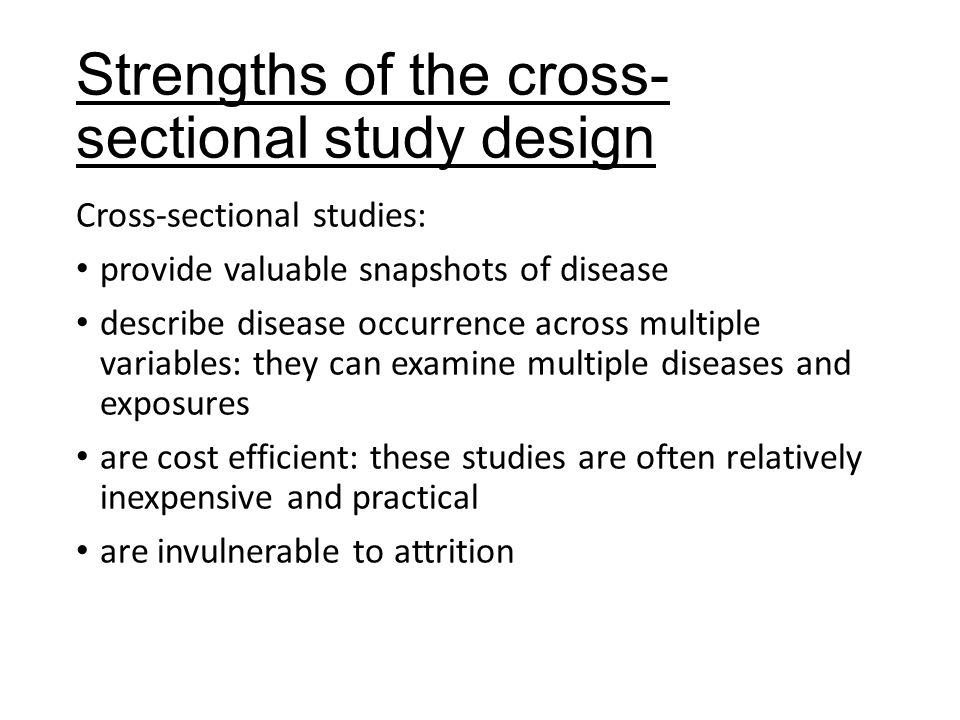 Strengths of the cross- sectional study design Cross-sectional studies: provide valuable snapshots of disease describe disease occurrence across multiple variables: they can examine multiple diseases and exposures are cost efficient: these studies are often relatively inexpensive and practical are invulnerable to attrition