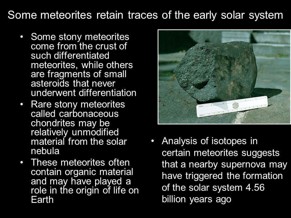 Some meteorites retain traces of the early solar system Some stony meteorites come from the crust of such differentiated meteorites, while others are fragments of small asteroids that never underwent differentiation Rare stony meteorites called carbonaceous chondrites may be relatively unmodified material from the solar nebula These meteorites often contain organic material and may have played a role in the origin of life on Earth Analysis of isotopes in certain meteorites suggests that a nearby supernova may have triggered the formation of the solar system 4.56 billion years ago