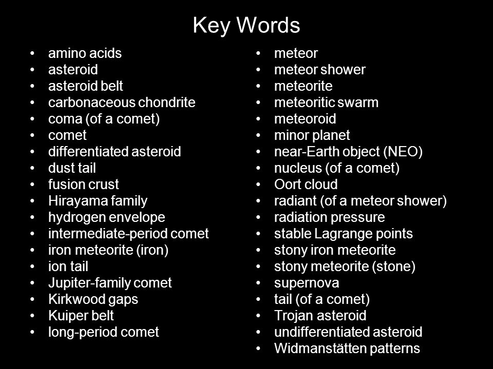 Key Words amino acids asteroid asteroid belt carbonaceous chondrite coma (of a comet) comet differentiated asteroid dust tail fusion crust Hirayama family hydrogen envelope intermediate-period comet iron meteorite (iron) ion tail Jupiter-family comet Kirkwood gaps Kuiper belt long-period comet meteor meteor shower meteorite meteoritic swarm meteoroid minor planet near-Earth object (NEO) nucleus (of a comet) Oort cloud radiant (of a meteor shower) radiation pressure stable Lagrange points stony iron meteorite stony meteorite (stone) supernova tail (of a comet) Trojan asteroid undifferentiated asteroid Widmanstätten patterns