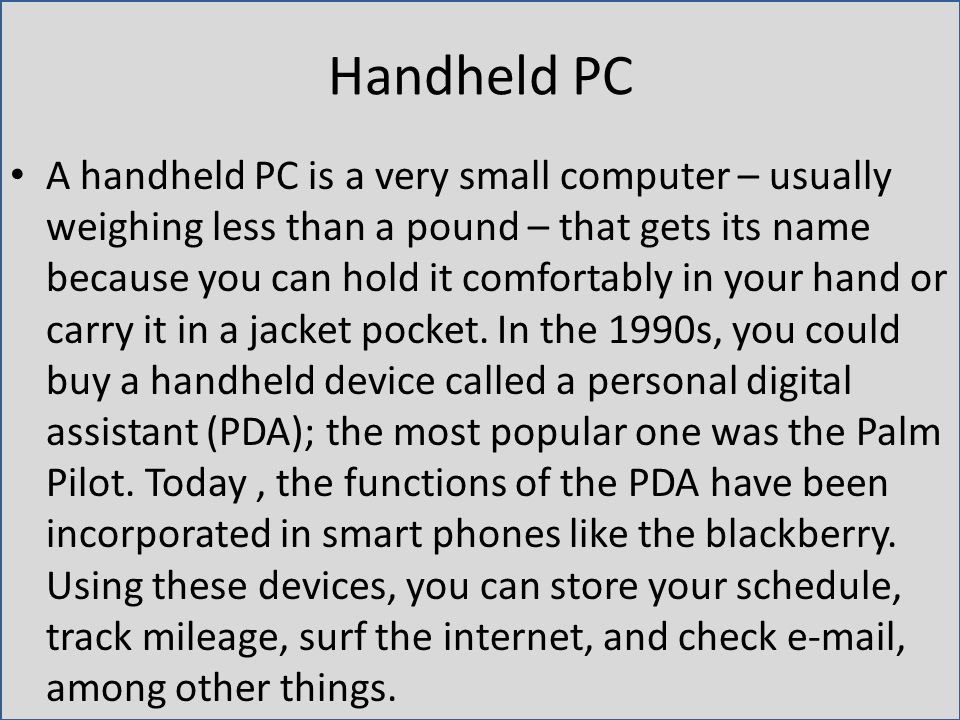 Handheld PC A handheld PC is a very small computer – usually weighing less than a pound – that gets its name because you can hold it comfortably in your hand or carry it in a jacket pocket.