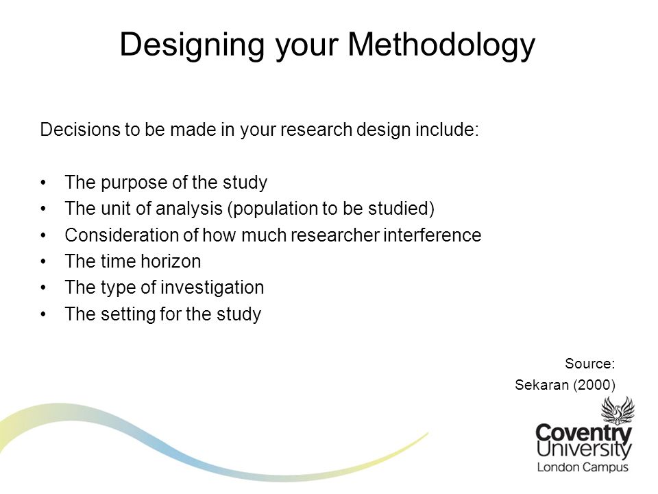 Decisions to be made in your research design include: The purpose of the study The unit of analysis (population to be studied) Consideration of how much researcher interference The time horizon The type of investigation The setting for the study Source: Sekaran (2000) Designing your Methodology