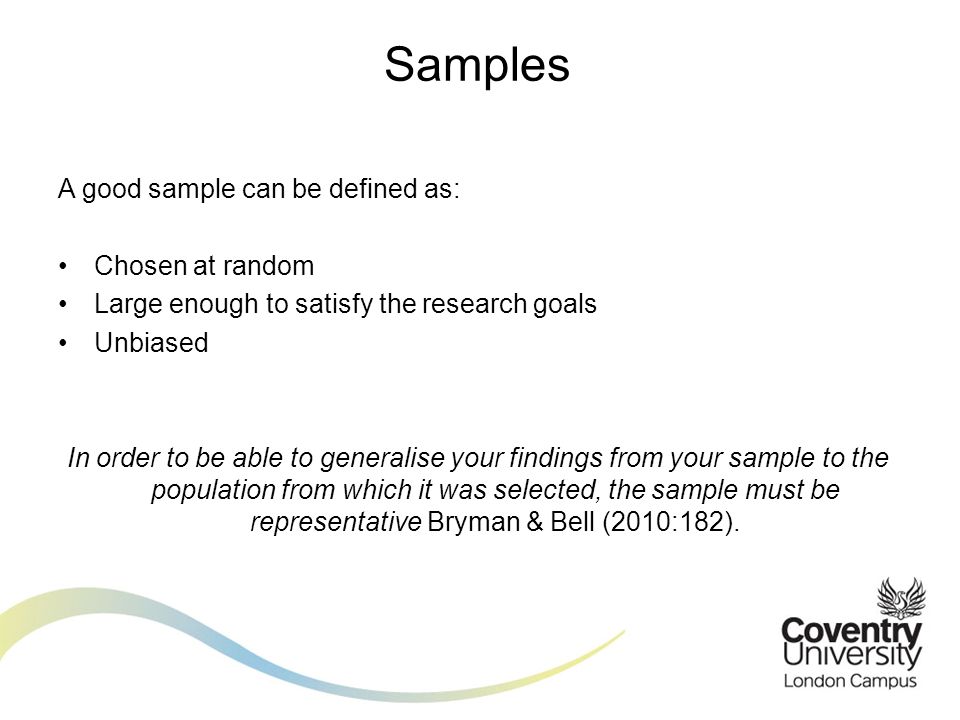 A good sample can be defined as: Chosen at random Large enough to satisfy the research goals Unbiased In order to be able to generalise your findings from your sample to the population from which it was selected, the sample must be representative Bryman & Bell (2010:182).