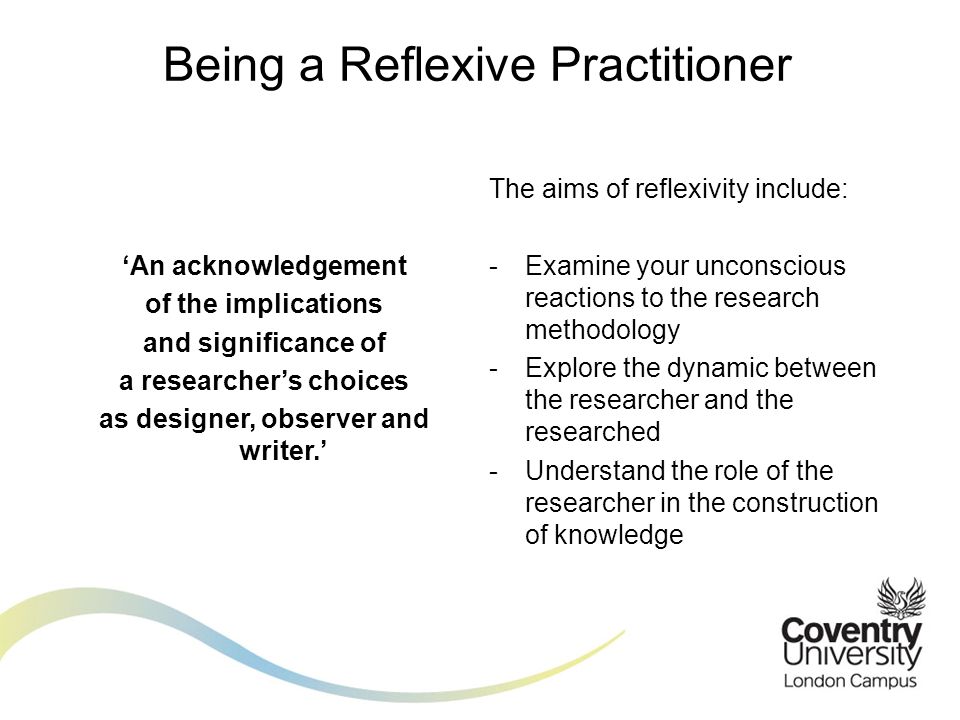 ‘An acknowledgement of the implications and significance of a researcher’s choices as designer, observer and writer.’ Being a Reflexive Practitioner The aims of reflexivity include: -Examine your unconscious reactions to the research methodology -Explore the dynamic between the researcher and the researched -Understand the role of the researcher in the construction of knowledge