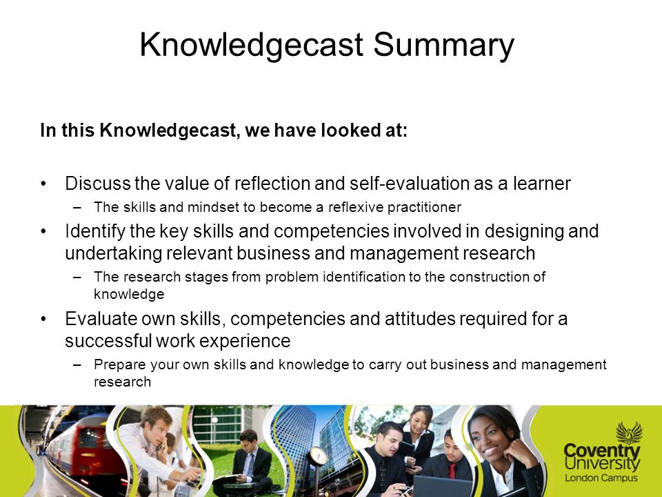 In this Knowledgecast, we have looked at: Discuss the value of reflection and self-evaluation as a learner –The skills and mindset to become a reflexive practitioner Identify the key skills and competencies involved in designing and undertaking relevant business and management research –The research stages from problem identification to the construction of knowledge Evaluate own skills, competencies and attitudes required for a successful work experience –Prepare your own skills and knowledge to carry out business and management research Knowledgecast Summary