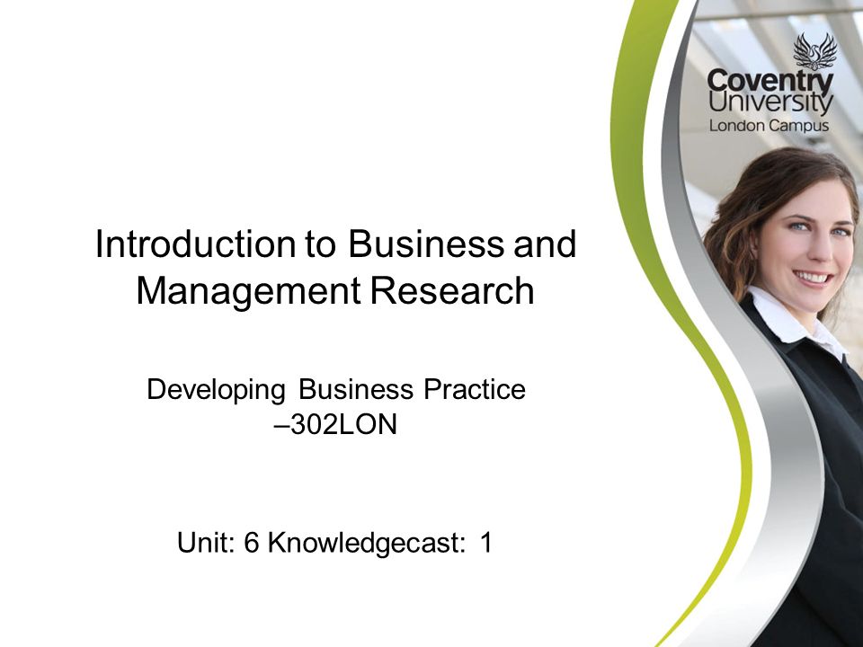 Developing Business Practice –302LON Introduction to Business and Management Research Unit: 6 Knowledgecast: 1