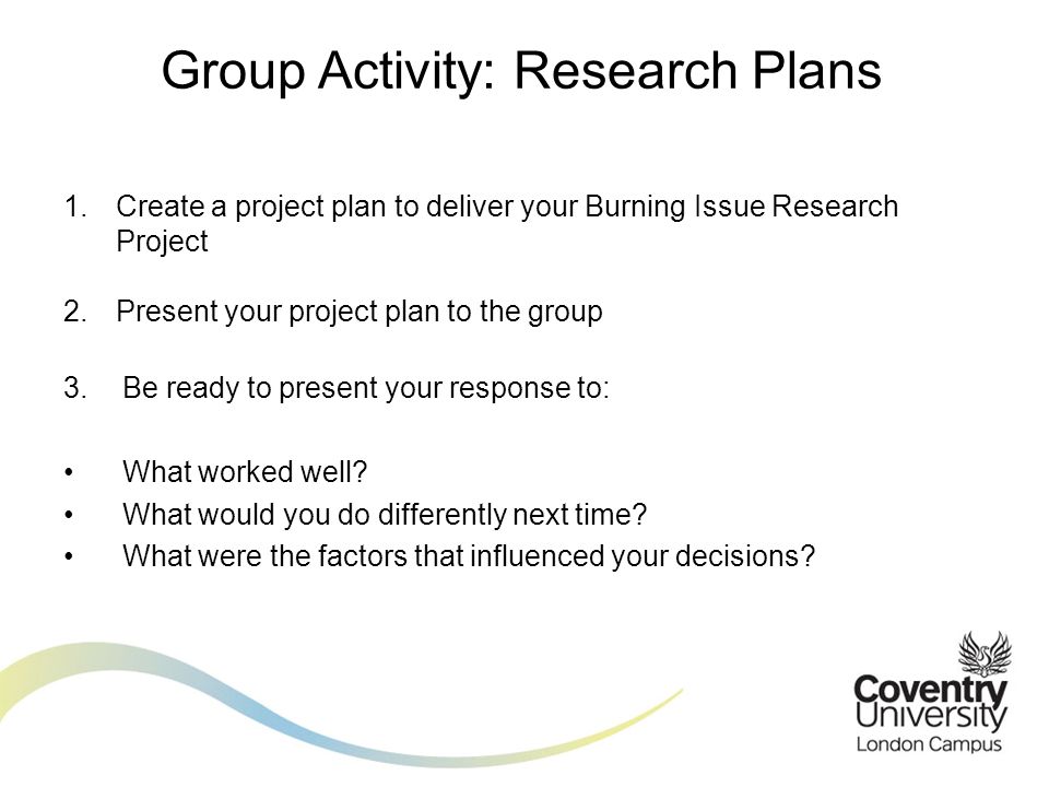 1.Create a project plan to deliver your Burning Issue Research Project 2.Present your project plan to the group 3.Be ready to present your response to: What worked well.
