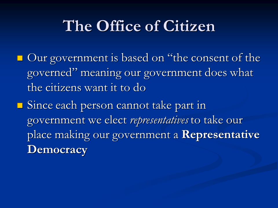 The Office of Citizen Our government is based on the consent of the governed meaning our government does what the citizens want it to do Our government is based on the consent of the governed meaning our government does what the citizens want it to do Since each person cannot take part in government we elect representatives to take our place making our government a Representative Democracy Since each person cannot take part in government we elect representatives to take our place making our government a Representative Democracy