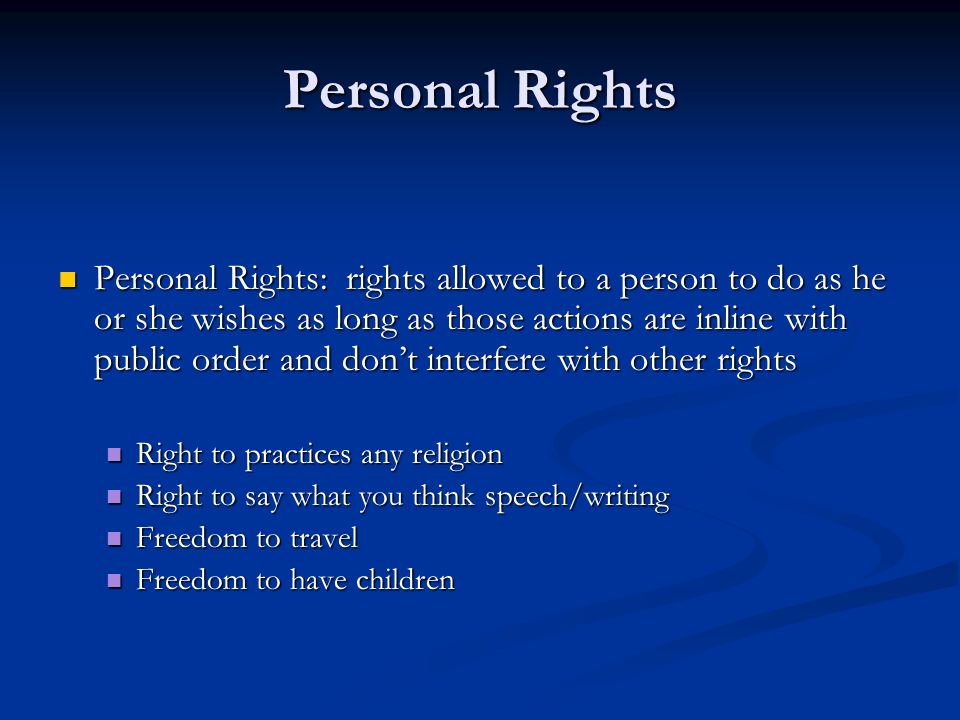 Personal Rights Personal Rights: rights allowed to a person to do as he or she wishes as long as those actions are inline with public order and don’t interfere with other rights Personal Rights: rights allowed to a person to do as he or she wishes as long as those actions are inline with public order and don’t interfere with other rights Right to practices any religion Right to practices any religion Right to say what you think speech/writing Right to say what you think speech/writing Freedom to travel Freedom to travel Freedom to have children Freedom to have children