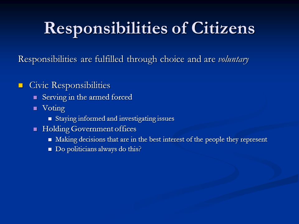 Responsibilities of Citizens Responsibilities are fulfilled through choice and are voluntary Civic Responsibilities Civic Responsibilities Serving in the armed forced Serving in the armed forced Voting Voting Staying informed and investigating issues Staying informed and investigating issues Holding Government offices Holding Government offices Making decisions that are in the best interest of the people they represent Making decisions that are in the best interest of the people they represent Do politicians always do this.