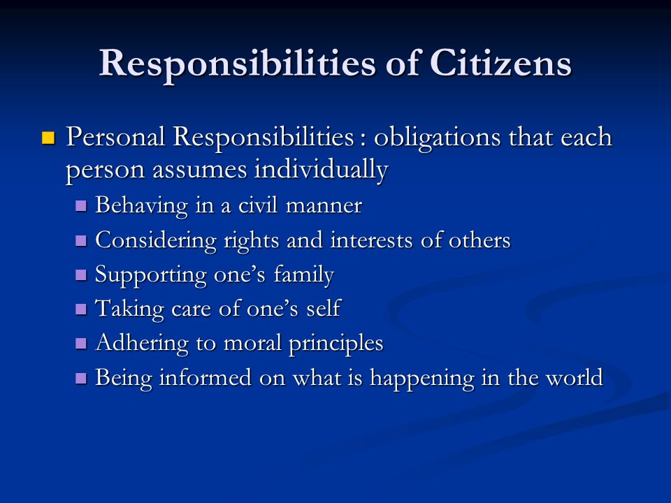 Responsibilities of Citizens Personal Responsibilities : obligations that each person assumes individually Personal Responsibilities : obligations that each person assumes individually Behaving in a civil manner Behaving in a civil manner Considering rights and interests of others Considering rights and interests of others Supporting one’s family Supporting one’s family Taking care of one’s self Taking care of one’s self Adhering to moral principles Adhering to moral principles Being informed on what is happening in the world Being informed on what is happening in the world