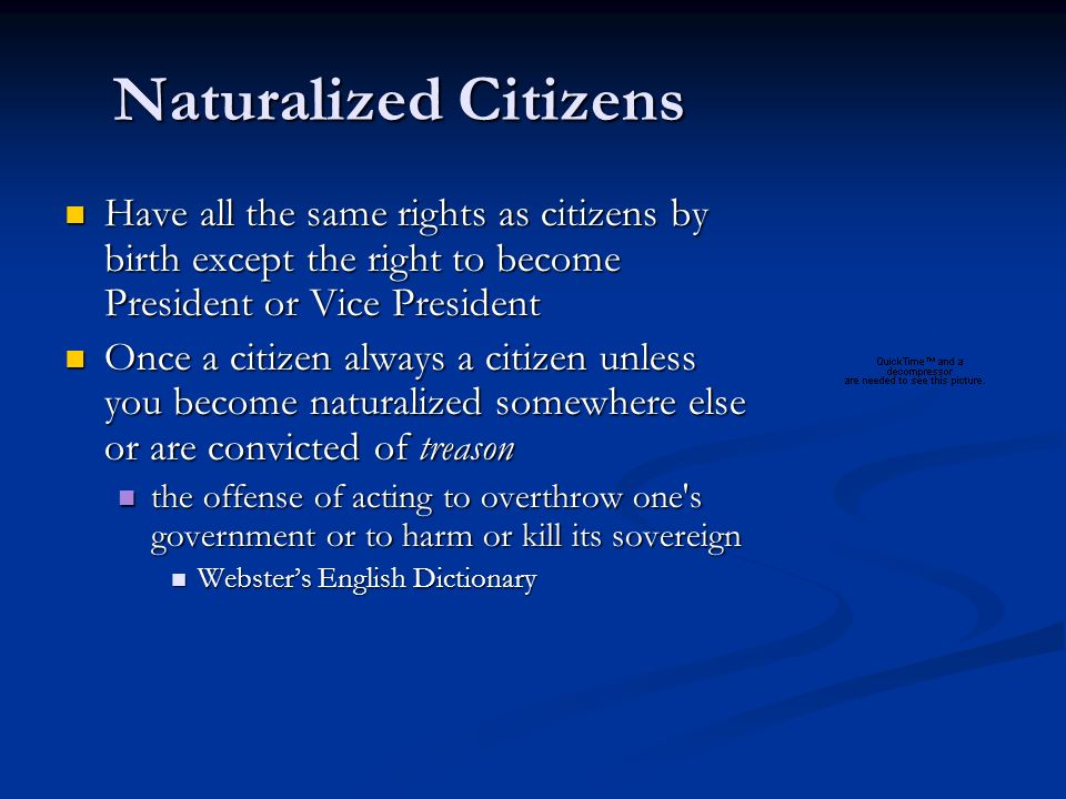 Naturalized Citizens Have all the same rights as citizens by birth except the right to become President or Vice President Have all the same rights as citizens by birth except the right to become President or Vice President Once a citizen always a citizen unless you become naturalized somewhere else or are convicted of treason Once a citizen always a citizen unless you become naturalized somewhere else or are convicted of treason the offense of acting to overthrow one s government or to harm or kill its sovereign the offense of acting to overthrow one s government or to harm or kill its sovereign Webster’s English Dictionary Webster’s English Dictionary