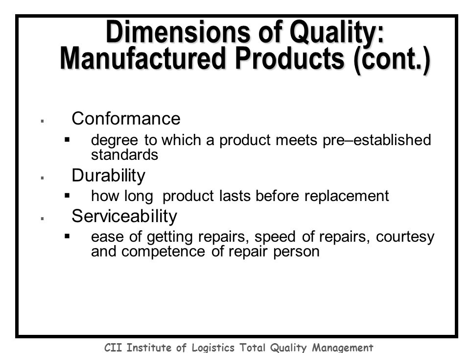  Conformance  degree to which a product meets pre–established standards  Durability  how long product lasts before replacement  Serviceability  ease of getting repairs, speed of repairs, courtesy and competence of repair person Dimensions of Quality: Manufactured Products (cont.) CII Institute of Logistics Total Quality Management
