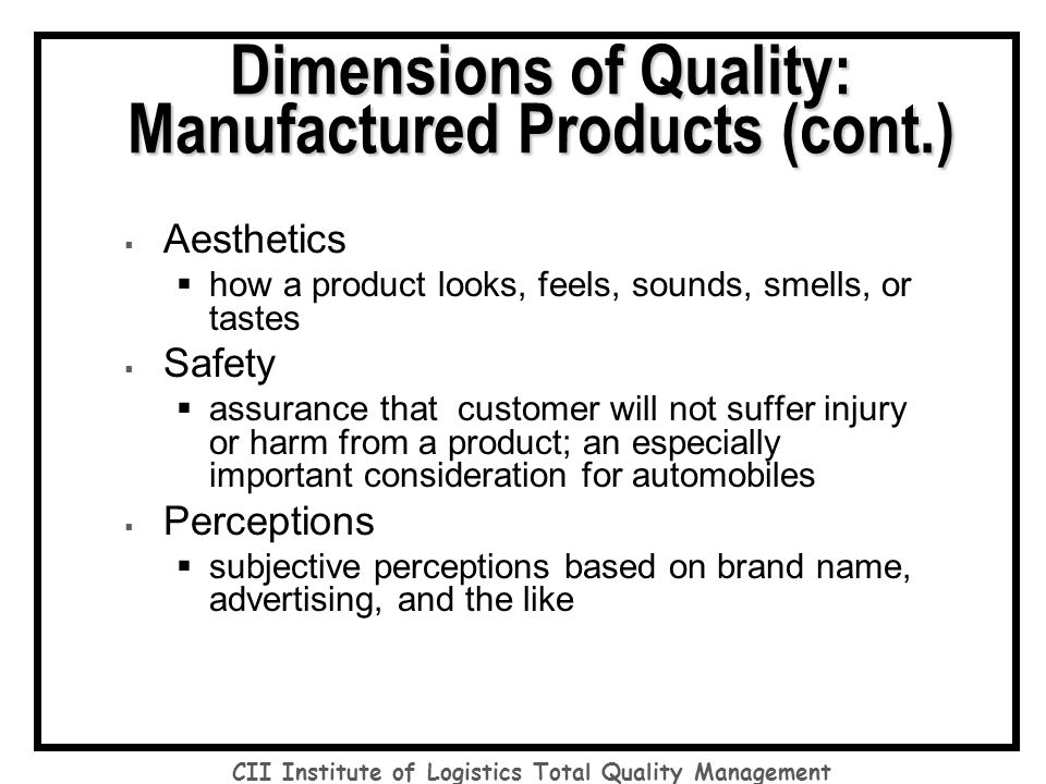  Aesthetics  how a product looks, feels, sounds, smells, or tastes  Safety  assurance that customer will not suffer injury or harm from a product; an especially important consideration for automobiles  Perceptions  subjective perceptions based on brand name, advertising, and the like Dimensions of Quality: Manufactured Products (cont.) CII Institute of Logistics Total Quality Management
