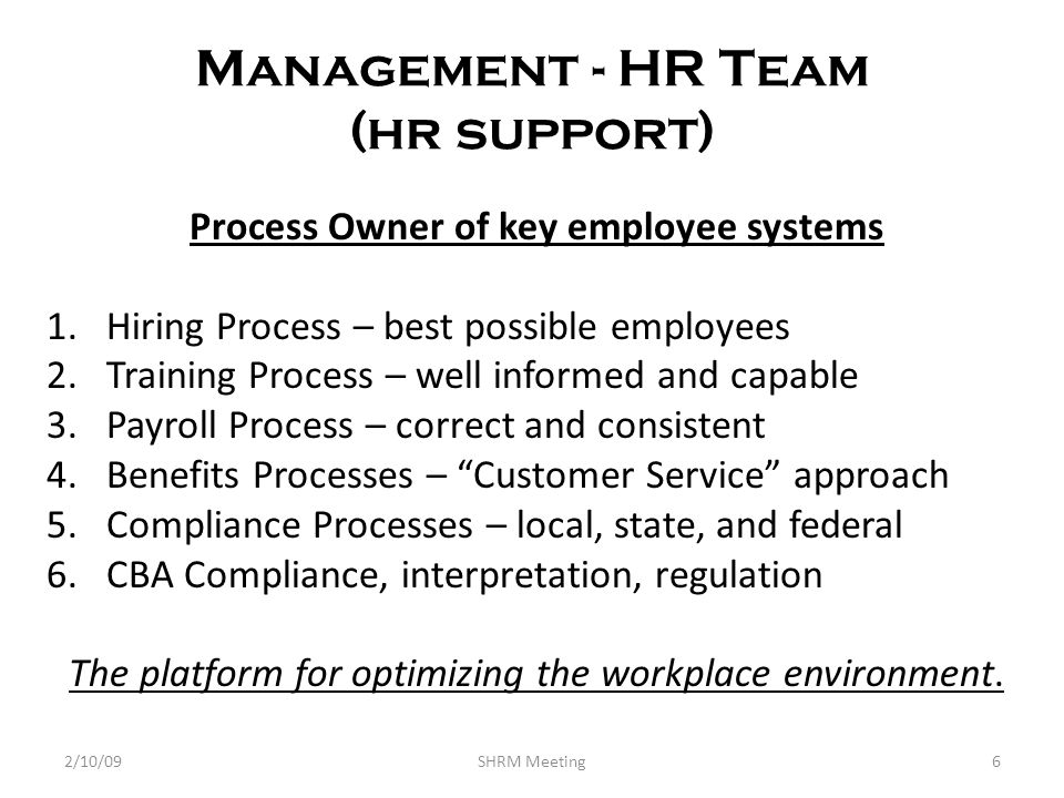 Management - HR Team (hr support) Process Owner of key employee systems 1.Hiring Process – best possible employees 2.Training Process – well informed and capable 3.Payroll Process – correct and consistent 4.Benefits Processes – Customer Service approach 5.Compliance Processes – local, state, and federal 6.CBA Compliance, interpretation, regulation The platform for optimizing the workplace environment.
