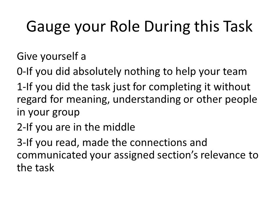 Gauge your Role During this Task Give yourself a 0-If you did absolutely nothing to help your team 1-If you did the task just for completing it without regard for meaning, understanding or other people in your group 2-If you are in the middle 3-If you read, made the connections and communicated your assigned section’s relevance to the task