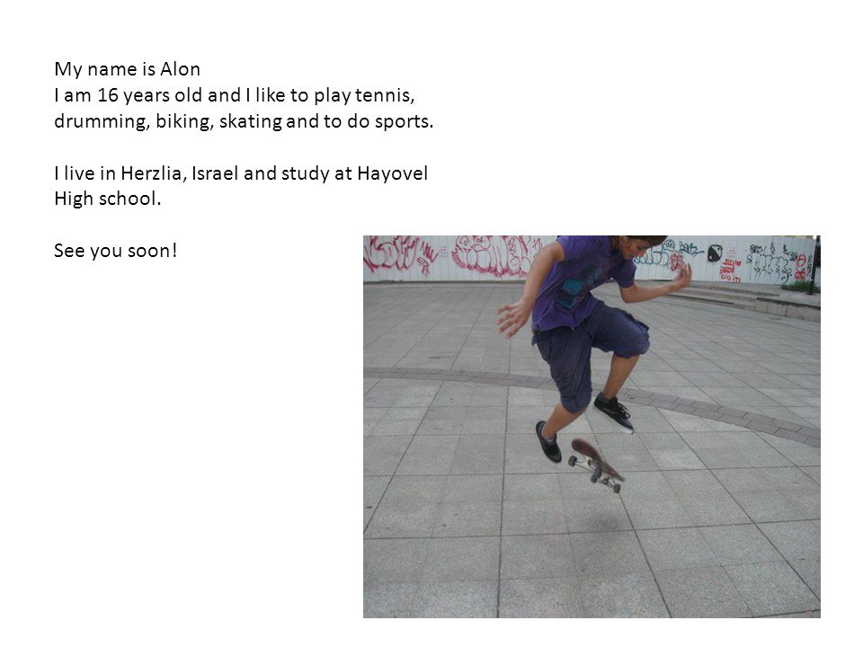 My name is Alon I am 16 years old and I like to play tennis, drumming, biking, skating and to do sports.