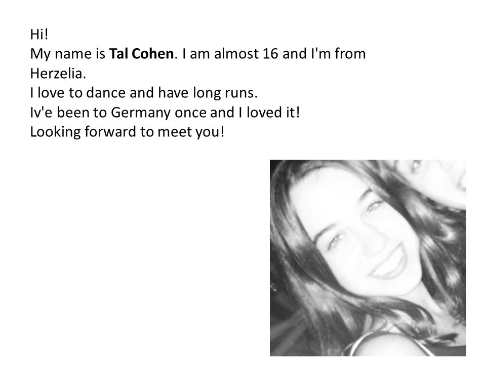 Hi. My name is Tal Cohen. I am almost 16 and I m from Herzelia.