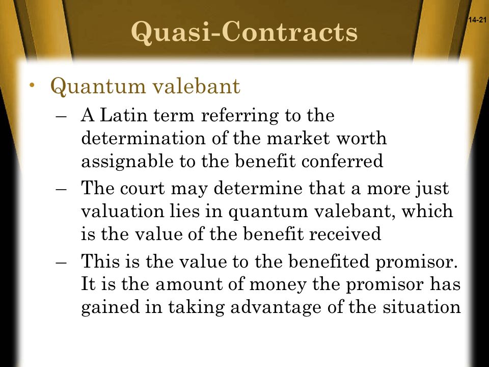 14-21 Quantum valebant –A Latin term referring to the determination of the market worth assignable to the benefit conferred –The court may determine that a more just valuation lies in quantum valebant, which is the value of the benefit received –This is the value to the benefited promisor.