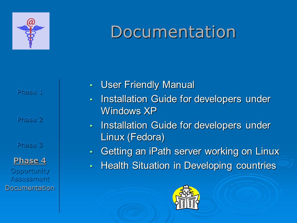 Documentation Phase 1 Phase 2 Phase 3 Phase 4 Opportunity Assessment Documentation User Friendly Manual User Friendly Manual Installation Guide for developers under Windows XP Installation Guide for developers under Windows XP Installation Guide for developers under Linux (Fedora) Installation Guide for developers under Linux (Fedora) Getting an iPath server working on Linux Getting an iPath server working on Linux Health Situation in Developing countries Health Situation in Developing countries