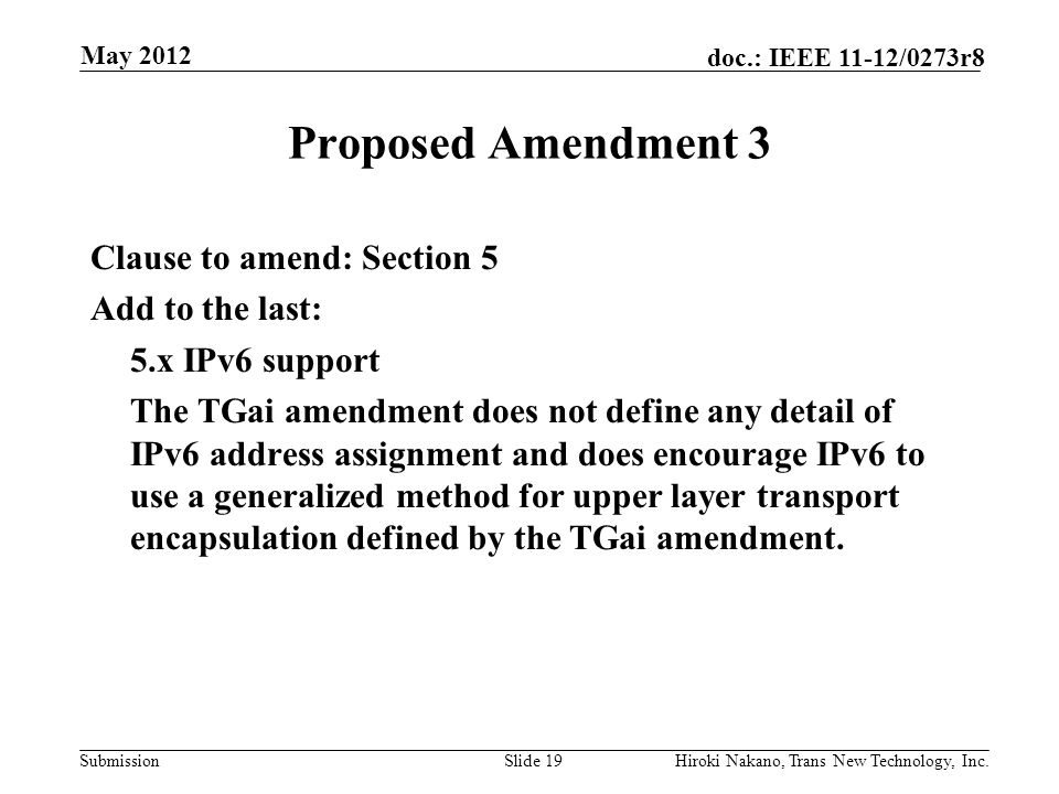 Submission doc.: IEEE 11-12/0273r8 May 2012 Hiroki Nakano, Trans New Technology, Inc.Slide 19 Proposed Amendment 3 Clause to amend: Section 5 Add to the last: 5.x IPv6 support The TGai amendment does not define any detail of IPv6 address assignment and does encourage IPv6 to use a generalized method for upper layer transport encapsulation defined by the TGai amendment.