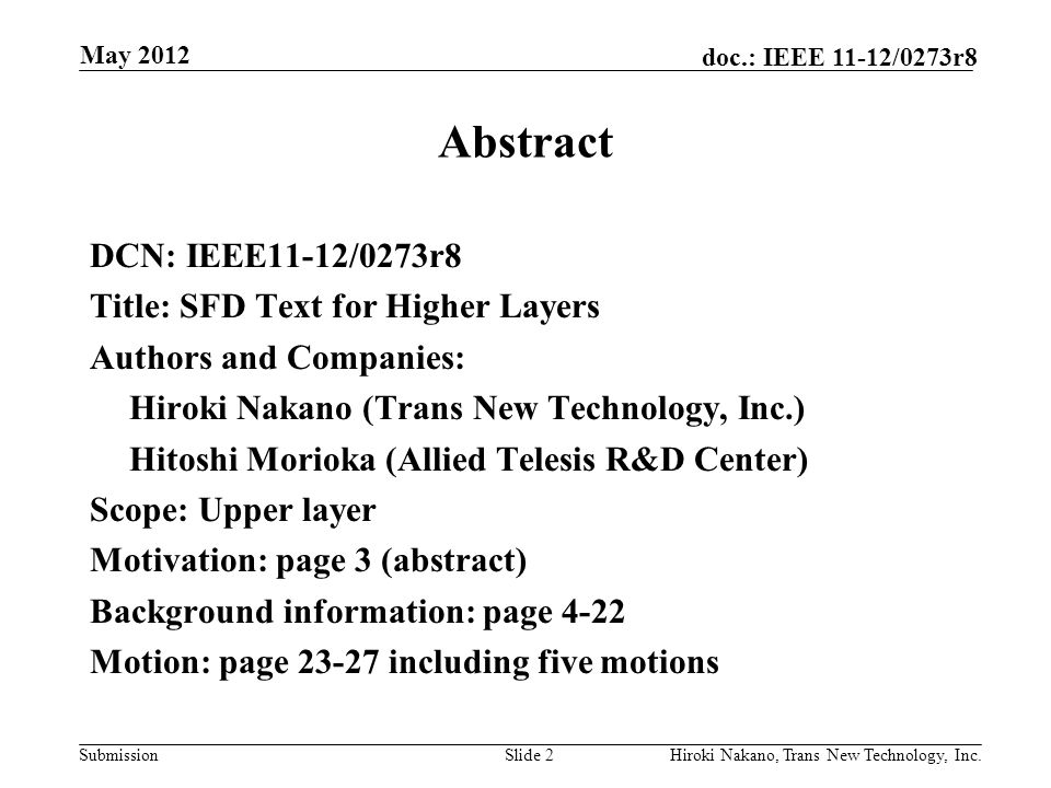 Submission doc.: IEEE 11-12/0273r8 Abstract DCN: IEEE11-12/0273r8 Title: SFD Text for Higher Layers Authors and Companies: Hiroki Nakano (Trans New Technology, Inc.) Hitoshi Morioka (Allied Telesis R&D Center) Scope: Upper layer Motivation: page 3 (abstract) Background information: page 4-22 Motion: page including five motions Slide 2Hiroki Nakano, Trans New Technology, Inc.