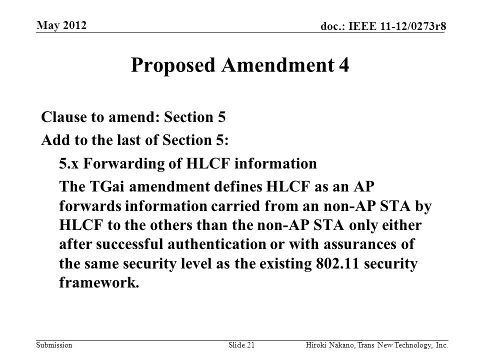 Submission doc.: IEEE 11-12/0273r8 May 2012 Hiroki Nakano, Trans New Technology, Inc.Slide 21 Proposed Amendment 4 Clause to amend: Section 5 Add to the last of Section 5: 5.x Forwarding of HLCF information The TGai amendment defines HLCF as an AP forwards information carried from an non-AP STA by HLCF to the others than the non-AP STA only either after successful authentication or with assurances of the same security level as the existing security framework.