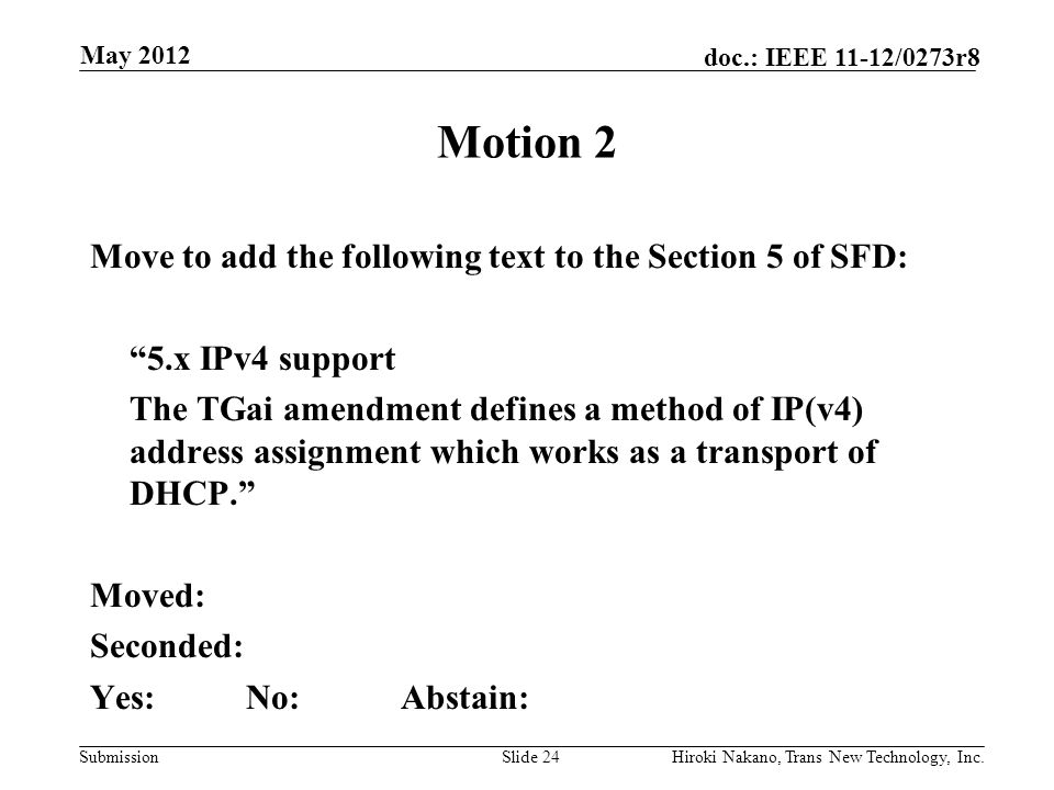 Submission doc.: IEEE 11-12/0273r8 May 2012 Hiroki Nakano, Trans New Technology, Inc.Slide 24 Motion 2 Move to add the following text to the Section 5 of SFD: 5.x IPv4 support The TGai amendment defines a method of IP(v4) address assignment which works as a transport of DHCP. Moved: Seconded: Yes:No:Abstain: