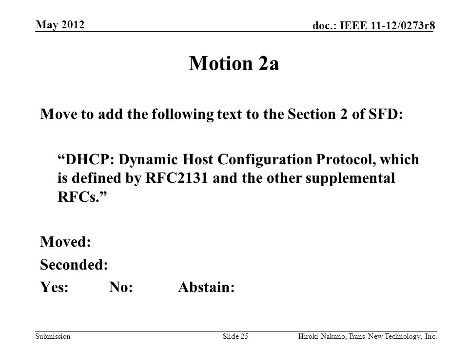 Submission doc.: IEEE 11-12/0273r8 May 2012 Hiroki Nakano, Trans New Technology, Inc.Slide 25 Motion 2a Move to add the following text to the Section 2 of SFD: DHCP: Dynamic Host Configuration Protocol, which is defined by RFC2131 and the other supplemental RFCs. Moved: Seconded: Yes:No:Abstain: