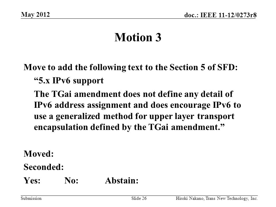 Submission doc.: IEEE 11-12/0273r8 May 2012 Hiroki Nakano, Trans New Technology, Inc.Slide 26 Motion 3 Move to add the following text to the Section 5 of SFD: 5.x IPv6 support The TGai amendment does not define any detail of IPv6 address assignment and does encourage IPv6 to use a generalized method for upper layer transport encapsulation defined by the TGai amendment. Moved: Seconded: Yes:No:Abstain: