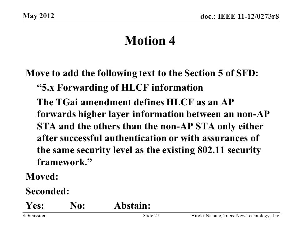 Submission doc.: IEEE 11-12/0273r8 May 2012 Hiroki Nakano, Trans New Technology, Inc.Slide 27 Motion 4 Move to add the following text to the Section 5 of SFD: 5.x Forwarding of HLCF information The TGai amendment defines HLCF as an AP forwards higher layer information between an non-AP STA and the others than the non-AP STA only either after successful authentication or with assurances of the same security level as the existing security framework. Moved: Seconded: Yes:No:Abstain: