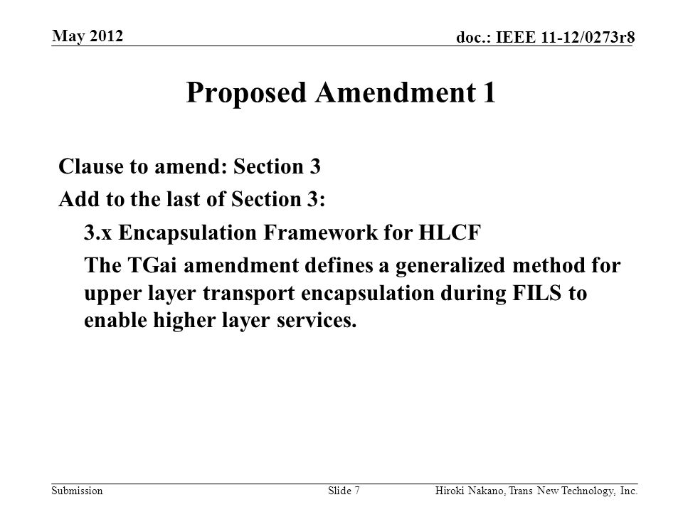Submission doc.: IEEE 11-12/0273r8 May 2012 Hiroki Nakano, Trans New Technology, Inc.Slide 7 Proposed Amendment 1 Clause to amend: Section 3 Add to the last of Section 3: 3.x Encapsulation Framework for HLCF The TGai amendment defines a generalized method for upper layer transport encapsulation during FILS to enable higher layer services.